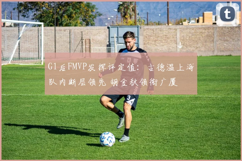 G1后FMVP发挥评定值：古德温上海队内断层领先 胡金秋领衔广厦