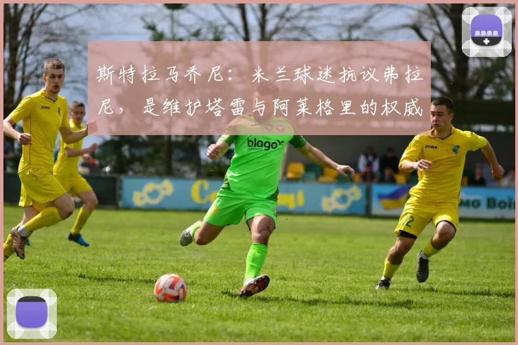 斯特拉马乔尼：米兰球迷抗议弗拉尼，是维护塔雷与阿莱格里的权威