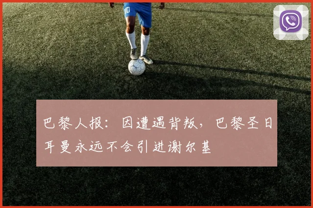 巴黎人报：因遭遇背叛，巴黎圣日耳曼永远不会引进谢尔基